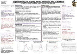 Implementing an inquiry based approach into our school 
Wilson’s School is a selective boys school for 11-18 year olds. 
We approached the use of inquiry in our school from two different perspectives: 
1) How should we go about teaching inquiry at Wilson’s School? 
What topics shall we pilot teaching at Wilson’s teaching? What are the challenges faced by the teacher and by students? 
2) What happens when we raise students’ self-awareness of their communication skills, using inquiry tasks? 
How will the staff and students feel towards inquiry-based lessons? Will they enjoy them? Will they trust them? Will they see the value in them and their relevance to the real world? 
Next steps? 
Use data from our questionnaires to assess whether a series of inquiry- based tasks have changed our boys’ perceptions of inquiry-based learning 
Topic inquiry at the beginning of year 9 (e.g. density) 
SAILS group work strategies shared with school as part of new CPD sessions for next year 
Develop the level descriptions for practicals 
Attempt to assess inquiry-based team work skills and track the development of these skills over time 
Incorporate our observations of students’ inquiry-based work into written, termly reports 
The worksheet used to scaffold student thinking regarding communication 
Tasks used: KS3 Science (11-13yrs): 
How does spaghetti change when cooked? 
What affects the radius of an ink splash? 
What affects the strength of electromagnets? 
Investigating Paper Helicopters 
How can you keep a cup of coffee warm? 
How effective are microbe inhibitors? 
KS4 Physics (13-16yrs): 
Electrochemical battery 
Hooke’s law 
Efficiency of a bounce 
Factors that affect heat lossKS4 Biology (13-16yrs) 
Cookie mining 
What factors influence the rate of photosynthesis in Cabombasp.? 
How does exercise influence the cardiovascular system? 
Data exercise: What are the effects of exercise on the body? KS4 Biology (13-16yrs) 
Prior to any inquiry students were asked a questionnaire to look at their emotional perceptions related to inquiry tasks and their role in group tasks. 
Open ended investigations were used as a platform to investigate the students’ communication skills Students were asked to evaluate their, and others’, contributions to the different stages of discussion and compare this with those of an ‘observer’ who did not take part in discussions, only observed. The intention was to raise boys’ awareness of their roles within collaborative work. 
During these tasks students reflected on their perceptions of the conversation dynamics, when compared to the observer’s, and to suggest a role that they may have played in the discussion. Finally, students were asked how they felt about this role and what they could do to change it, if indeed they wished to. 
Post inquiry tasks the same questionnaire was taken and any change was investigated. (Some examples of change can be seen below) Progress seen following inquiry-based tasks? 
•Improved ownership of, and engagement with, practical tasks 
•Greater appreciation of the relevance of practical work to the real world 
•Greater student confidence in constructively criticising others’ work (‘peer review’) 
•Heightened self-awareness of the roles that students were playing within group discussions 
Challenges for pupils: 
•Accepting the judgements of the ‘observer’ as objective judgements was difficult for some to accept 
•Appreciating the progress that can be made when their avenue of inquiry did not proceed as they expected 
Challenges for teachers: 
•Pitching the correct amount of input information to tee up a directional, but open-ended, task 
•Monitoring the balance of animated, constructive, discussion and antagonistic arguing possible in discussionsKS3 Science (11-13yrs): 
Open ended investigations were introduced to students, one per term, with a focus on variables, data presentation, drawing conclusions and evaluating experimentsProgress seen following inquiry-based tasks? 
•Improved ability to design testable question 
•Identifying and control variables 
•Some improvement in abilities to draw conclusions 
•Improved student engagement with practical tasks 
Challenges 
•Recognition of set skills, no recognition of teamwork, developed practical techniques, complexity of work undertaken (risk takers tend to score worse than those that go for safe option) 
•Open ended task can be daunting for some 
•Initial ideas can be too ambitious and not testable 
•Obsession with getting the right answer and all the marks on the mark scheme 
•Very open ended tasks requiring careful practical skills were too challenging 
•Evaluation of methodology remained a difficulty 
•Organisation of practical task can be difficult due to different investigations. Where a common method was used, this was easier but made the task less open ended. 
•Teachers need to be willing to hand over control to students 
•Difficult for teachers to step back and not give hintsKS4 Physics (13-16yrs): 
“Inquiry as discovery” –one lesson practicalsto aid course content 
Focus on making accurate and careful measurements, presentation of data, controlling variables in order to produce valid data and evaluating methodologyProgress seen following inquiry-based tasks? 
•Student understanding that science is more than just a body of knowledge 
•Student retention of understanding is better when it has been experienced 
•Some of the less academic have had a chance to shine and shown real creativity and understanding of the process of an investigation 
•Simple one lesson tasks can be built into a scheme of work to develop certain skills 
Challenges for pupils: 
•Anxiety about not getting the ‘right answer’ 
•Knowing where to start 
•Applying techniques for measuring accurately 
Challenges for teachers: 
•Ensuring that all in a group contribute 
•Getting pupils to engage with each other’s ideas and offering critiques 
•Allow the pupils to make mistakes (but make sure they learn from them!) 
•Finding time and space in the scheme of work to fit these practicals 
0.00% 
5.00% 
10.00% 
15.00% 
20.00% 
25.00% 
30.00% 
35.00% 
40.00% 
1 
2 
3 
4 
5 
6 
7 
8 
9 
10 
Response percentage 
0-extremely uncomfortable --10 –Completely comfortable 
How comfortable do you feel when presented with an open-ended task that requires you to think up a testable question? 
Pre 
Post 
0.00% 
5.00% 
10.00% 
15.00% 
20.00% 
25.00% 
30.00% 
35.00% 
40.00% 
45.00% 
0 
1 
2 
3 
4 
5 
6 
7 
8 
9 
10 
Response percentage 
0-extremely uncomfortable --10 –Completely comfortable 
How comfortable are you discussing practical results with others? 
pre 
post 
0.00% 
5.00% 
10.00% 
15.00% 
20.00% 
25.00% 
30.00% 
35.00% 
1 
2 
3 
4 
5 
6 
7 
8 
9 
10 
Response percentage 
0-extremely uncomfortable --10 –Completely comfortable 
How relevant to the real world do you think inquiry tasks are? 
pre 
post 
Ed Carew-Robinson 
Ed McLaughlin 
Stephen Phillips 