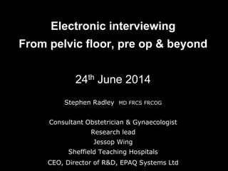 Electronic interviewing
From pelvic floor, pre op & beyond
24th June 2014
Stephen Radley MD FRCS FRCOG
Consultant Obstetrician & Gynaecologist
Research lead
Jessop Wing
Sheffield Teaching Hospitals
CEO, Director of R&D, EPAQ Systems Ltd
 