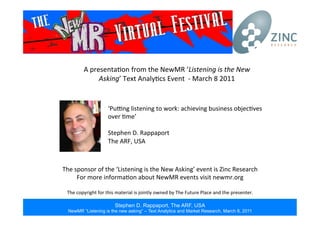 Stephen D. Rappaport, The ARF, USA
NewMR “Listening is the new asking” – Text Analytics and Market Research, March 8, 2011
A	
  presenta*on from	
  the	
  NewMR	
  ‘Listening	
  is	
  the	
  New	
  
Asking’	
  Text	
  Analy*cs	
  Event	
  	
  -­‐	
  March	
  8	
  2011	
  
The	
  sponsor	
  of	
  the	
  ‘Listening	
  is	
  the	
  New	
  Asking’	
  event	
  is	
  Zinc	
  Research	
  
For	
  more	
  informa*on	
  about	
  NewMR	
  events	
  visit	
  newmr.org	
  
	
  
The	
  copyright	
  for	
  this	
  material	
  is	
  jointly	
  owned	
  by	
  The	
  Future	
  Place	
  and	
  the	
  presenter.	
  
‘PuMng	
  listening	
  to	
  work:	
  achieving	
  business	
  objec*ves	
  
over	
  *me’	
  
	
  
Stephen	
  D.	
  Rappaport	
  
The	
  ARF,	
  USA	
  
 