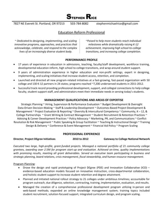 STEPHEN RICE
7827 NE Everett St. Portland, OR 97213         503-784-8082          stephenmichaelrice@gmail.com

                                       Education Reform Professional

~ Dedicated to designing, implementing, and scaling         ~Poised to help more students reach individual
innovative programs, approaches, and practices that           milestones while dramatically raising K-12
acknowledge, celebrate, and respond to the complex          achievement, improving high school-to-college
    lives of an increasingly diverse student body.          transitions, and increasing college completion.

                                           PERFORMANCE PROFILE
   17 years of experience in education in admissions, teaching, faculty/staff development, workforce training,
    developmental education reform, high school to college transitions, and wrap-around student support.
   9 years of administration experience in higher education and non-profit settings; expert in designing,
    implementing, and scaling initiatives that increase student access, retention, and completion.
   Launched and directed all new program-related initiatives at a fast-growing, fast-paced organization with 50
    college and 130 K-12 partners in 24 states; programs reached ~7,200 underserved students in 2011-2012.
   Successful track record providing professional development, support, and collegial connections to help college
    faculty, student support staff, and administrators meet their immediate needs in serving today’s students.

                          MANAGEMENT QUALIFICATIONS AND AREAS OF EXPERTISE
      Strategic Planning ~ Hiring, Supervision & Performance Evaluation ~ Budget Development & Oversight
   Data-Driven Decision-Making ~ Staff & Leadership Development ~ Outcomes-Based Project Development &
  Management ~ Project Evaluation & Reporting ~ Diversity & Intercultural Competency ~ Community, K – 12, &
  College Partnerships ~ Grant Writing & Contract Management ~ Student Recruitment & Retention Practices ~
  Advising & Career Development Practices ~ Policy Advocacy ~ Marketing, PR, and Communications ~ Conflict
Resolution & Risk Management ~ Public Speaking & Group Facilitation ~ Teaching & Instructional Design ~ Training
          Design & Delivery ~ Conference & Event Management ~ Financial Aid Policy ~ Program Scaling

                                          PROFESSIONAL EXPERIENCE
Director, Project DEgree Initiatives             2010 to 2012              Gateway to College National Network

Executed two large, high-profile, grant-funded projects. Managed a national portfolio of 21 community college
grantees, awarding over 2.5M for program start-up and evaluation. Achieved on-time, quality implementations
with promising results, meeting all grant deliverables. Served on executive team participating in business and
strategic planning, board relations, crisis management, fiscal stewardship, and human resource management.

Program Planning:
    Drove the design and rapid prototyping of Project DEgree (PDE) and Innovation Collaborative (ICO) –
       evidence-based education models focused on innovative instruction, cross-departmental collaboration,
       and holistic student support to increase student retention and degree attainment.
    Planned and initiated national rollout strategy to 21 colleges under ambitious timelines; accountable for
       program outreach, due diligence, selection, contracting, training, implementation, evaluation, and results.
    Managed the creation of a comprehensive professional development program utilizing in-person and
       web-based methods; expanded an online knowledge management system; training topics included
       student recruitment, solution-focused support, integrated curriculum design, and program scaling.
 