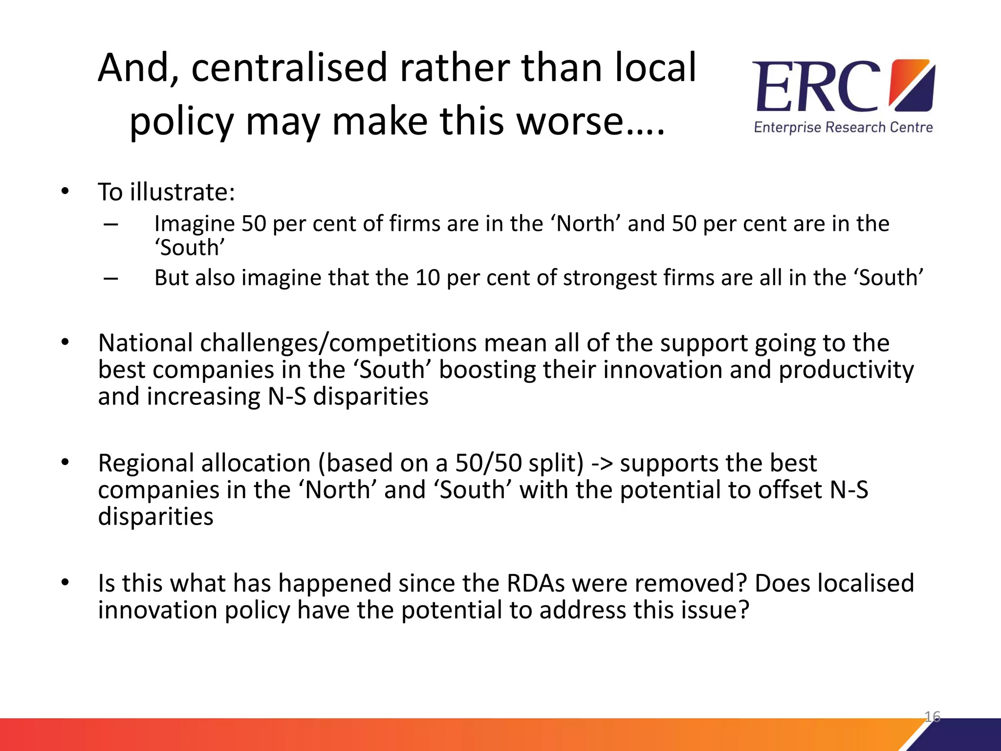 And, centralised rather than local
policy may make this worse….
• To illustrate:
– Imagine 50 per cent of firms are in the ‘North’ and 50 per cent are in the
‘South’
– But also imagine that the 10 per cent of strongest firms are all in the ‘South’
• National challenges/competitions mean all of the support going to the
best companies in the ‘South’ boosting their innovation and productivity
and increasing N-S disparities
• Regional allocation (based on a 50/50 split) -> supports the best
companies in the ‘North’ and ‘South’ with the potential to offset N-S
disparities
• Is this what has happened since the RDAs were removed? Does localised
innovation policy have the potential to address this issue?
16
 