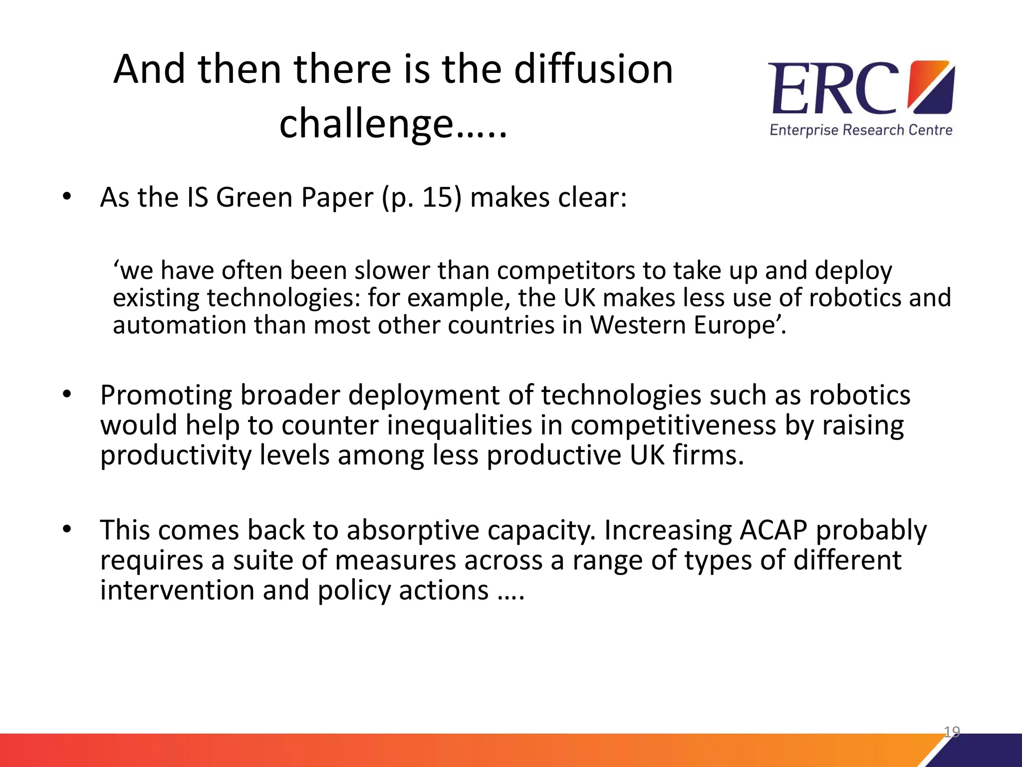 And then there is the diffusion
challenge…..
• As the IS Green Paper (p. 15) makes clear:
‘we have often been slower than competitors to take up and deploy
existing technologies: for example, the UK makes less use of robotics and
automation than most other countries in Western Europe’.
• Promoting broader deployment of technologies such as robotics
would help to counter inequalities in competitiveness by raising
productivity levels among less productive UK firms.
• This comes back to absorptive capacity. Increasing ACAP probably
requires a suite of measures across a range of types of different
intervention and policy actions ….
19
 