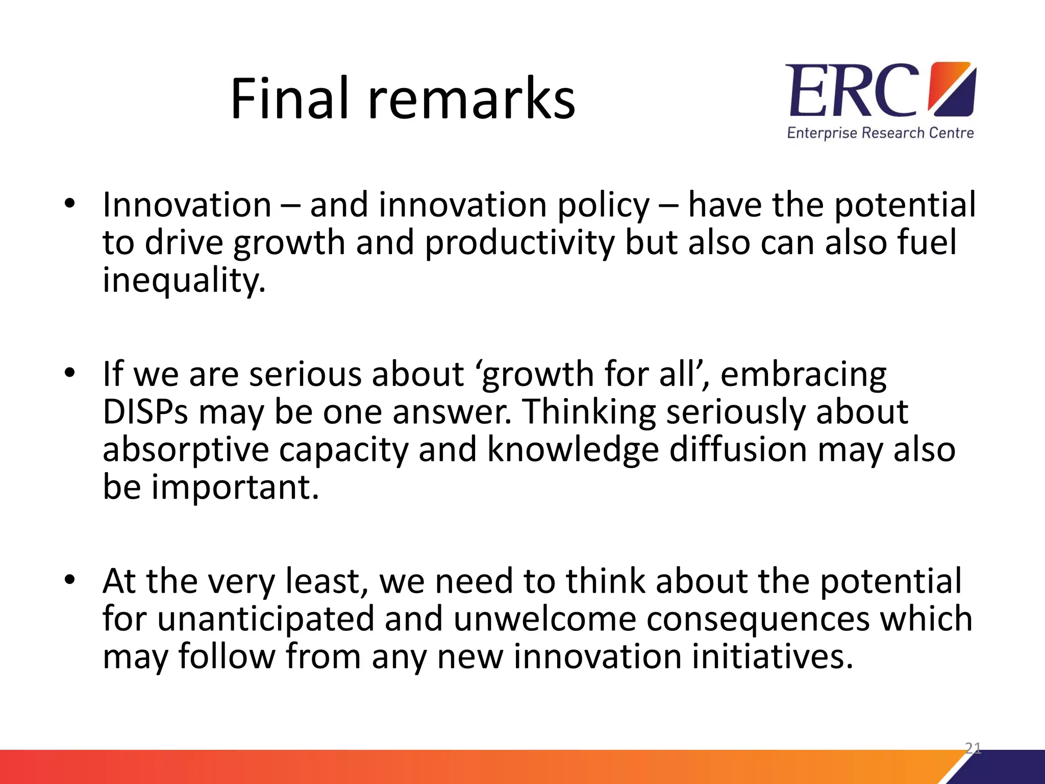 Final remarks
• Innovation – and innovation policy – have the potential
to drive growth and productivity but also can also fuel
inequality.
• If we are serious about ‘growth for all’, embracing
DISPs may be one answer. Thinking seriously about
absorptive capacity and knowledge diffusion may also
be important.
• At the very least, we need to think about the potential
for unanticipated and unwelcome consequences which
may follow from any new innovation initiatives.
21
 