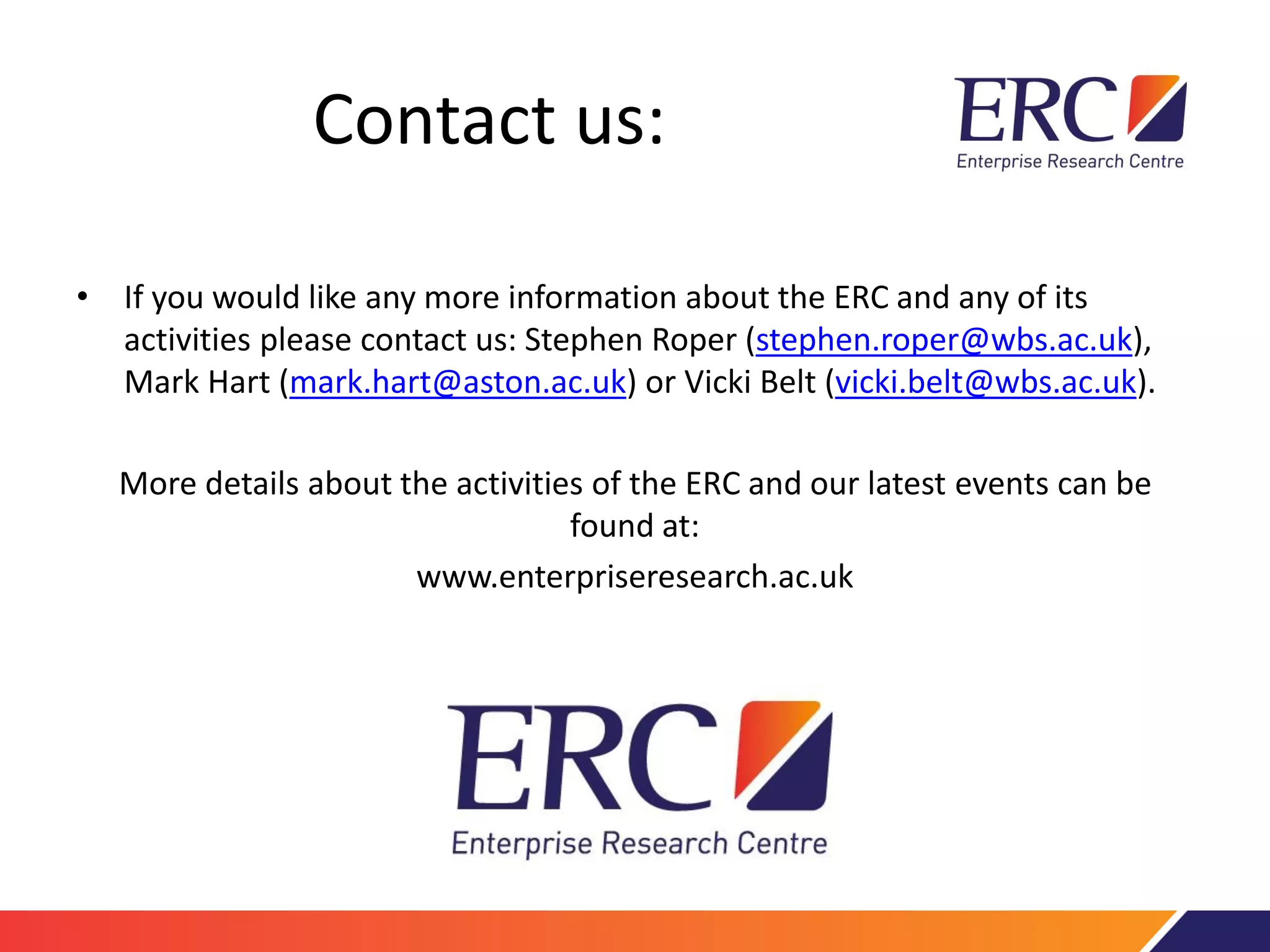 Contact us:
• If you would like any more information about the ERC and any of its
activities please contact us: Stephen Roper (stephen.roper@wbs.ac.uk),
Mark Hart (mark.hart@aston.ac.uk) or Vicki Belt (vicki.belt@wbs.ac.uk).
More details about the activities of the ERC and our latest events can be
found at:
www.enterpriseresearch.ac.uk
 