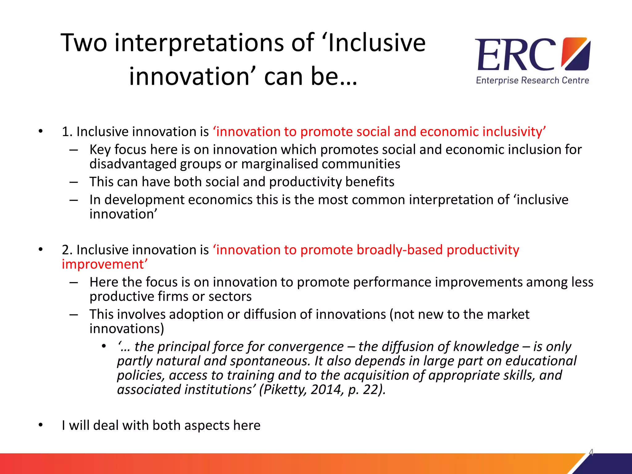 Two interpretations of ‘Inclusive
innovation’ can be…
• 1. Inclusive innovation is ‘innovation to promote social and economic inclusivity’
– Key focus here is on innovation which promotes social and economic inclusion for
disadvantaged groups or marginalised communities
– This can have both social and productivity benefits
– In development economics this is the most common interpretation of ‘inclusive
innovation’
• 2. Inclusive innovation is ‘innovation to promote broadly-based productivity
improvement’
– Here the focus is on innovation to promote performance improvements among less
productive firms or sectors
– This involves adoption or diffusion of innovations (not new to the market
innovations)
• ‘… the principal force for convergence – the diffusion of knowledge – is only
partly natural and spontaneous. It also depends in large part on educational
policies, access to training and to the acquisition of appropriate skills, and
associated institutions’ (Piketty, 2014, p. 22).
• I will deal with both aspects here
4
 