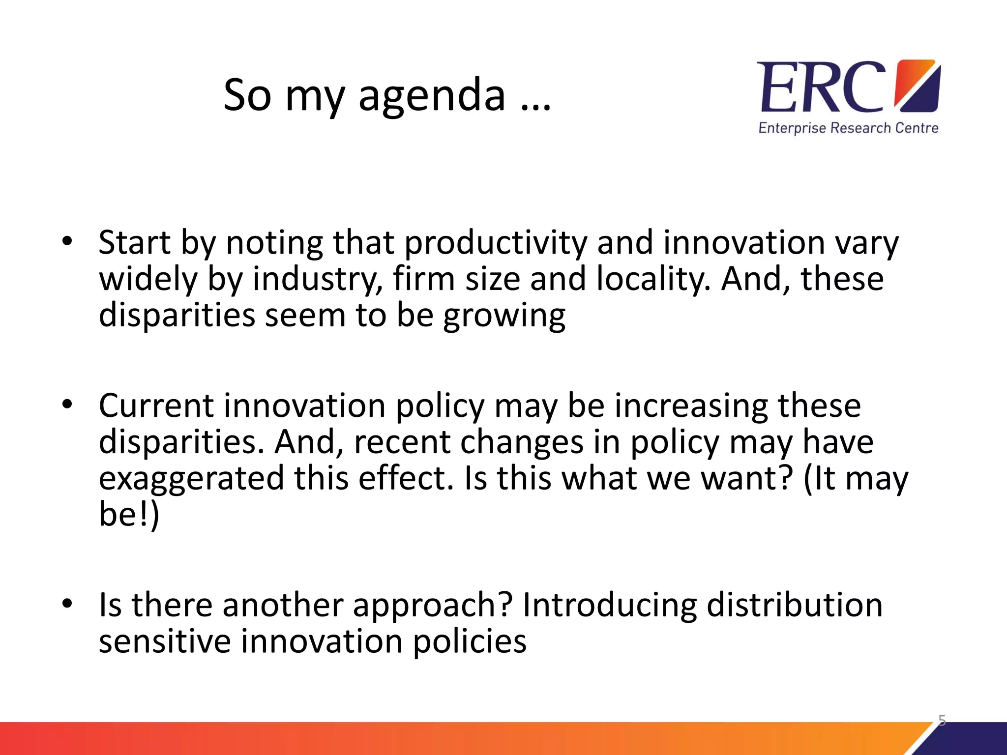 So my agenda …
• Start by noting that productivity and innovation vary
widely by industry, firm size and locality. And, these
disparities seem to be growing
• Current innovation policy may be increasing these
disparities. And, recent changes in policy may have
exaggerated this effect. Is this what we want? (It may
be!)
• Is there another approach? Introducing distribution
sensitive innovation policies
5
 