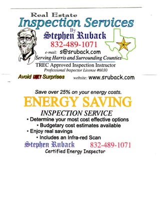 832-489-1071
           e-mail: s@sruback.com
   ^   /Serving Harris and Surrounding Counties^
   ^   TREC Approved Inspection Instructor
           Professional Inspector License #6030
Amid UifSuiprises          website:   www.sruback.com

       Save over 25% on your energy costs.

  E N E R G Y SAVuNia
         INSPECTION                   SERVICE
   • Determine your most cost effective options
      • Budgetary cost estimates available
   • Enjoy real savings
      • Includes an Infra-red Scan
                              832-489-1071
           Certified Energy Inspector
 