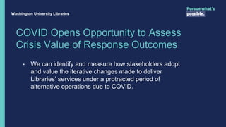 COVID Opens Opportunity to Assess
Crisis Value of Response Outcomes
• We can identify and measure how stakeholders adopt
and value the iterative changes made to deliver
Libraries’ services under a protracted period of
alternative operations due to COVID.
Washington University Libraries
 