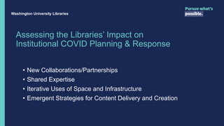 Assessing the Libraries’ Impact on
Institutional COVID Planning & Response
• New Collaborations/Partnerships
• Shared Expertise
• Iterative Uses of Space and Infrastructure
• Emergent Strategies for Content Delivery and Creation
Washington University Libraries
 