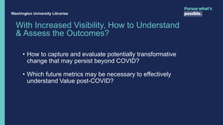With Increased Visibility, How to Understand
& Assess the Outcomes?
• How to capture and evaluate potentially transformative
change that may persist beyond COVID?
• Which future metrics may be necessary to effectively
understand Value post-COVID?
Washington University Libraries
 