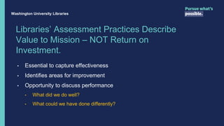 Libraries’ Assessment Practices Describe
Value to Mission – NOT Return on
Investment.
• Essential to capture effectiveness
• Identifies areas for improvement
• Opportunity to discuss performance
• What did we do well?
• What could we have done differently?
Washington University Libraries
 