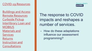 The response to COVID
impacts and reshapes a
number of services.
• How do these adaptations
influence our assessment
programming?
COVID-19 Resources
Buildings and Access
Remote Resources
Curbside Pickup
Interlibrary Loan and
MOBIUS
Materials and
Services
Returns
Instruction and
Consultations
 