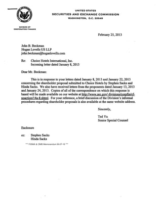 UNITED STATES
SECURITIES AND EXCHANGE COMMISSION
WASHINGTON, D.C. 20549
DIVISION OF
CORPORATION FINANCE
John B. Beckman
Hogan Lovells US LLP
john.beckman@hoganlovells.com
Re: Choice Hotels International, Inc.
Incoming letter dated January 8, 2013
Dear Mr. Beckman:
February 25, 2013
This is in response to your letters dated January 8, 2013 and January 22,2013
concerning the shareholder proposal submitted to Choice Hotels by Stephen Sacks and
Hinda Sacks. We also have received letters from the proponents dated January 13,2013
and January 24, 2013. Copies ofall ofthe correspondence on which this response is
based will be made available on our website at http://www.sec.gov/ divisions/cor.pfin/cf­
noaction/14a-8.shtml. For your reference, a briefdiscussion ofthe Division's informal
procedures regarding shareholder proposals is also available at the same website address.
Enclosure
cc: Stephen Sacks
Hinda Sacks
Sincerely,
TedYu
Senior Special Counsel
*** FISMA & OMB Memorandum M-07-16 ***
 