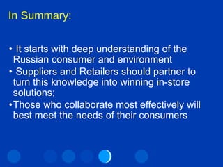 In Summary: It starts with deep understanding of the Russian consumer and environment Suppliers and Retailers should partner to turn this knowledge into winning in-store solutions; Those who collaborate most effectively will best meet the needs of their consumers 