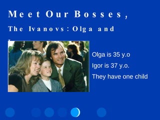 Meet Our Bosses, The Ivanovs: Olga and Igor… Olga is   35 y.o Igor is 37 y.o. They have one child 