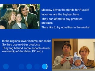 Life in Moscow Moscow drives the trends for Russia! Incomes are the highest here They can afford to buy premium products They like to try novelties in the market In the regions lower income per capita So they use mid-tier products They lag behind some aspects (lower ownership of durables, PC etc.) 
