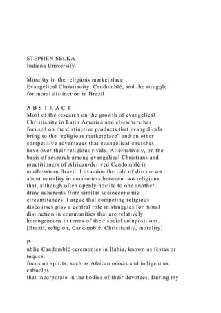STEPHEN SELKA
Indiana University
Morality in the religious marketplace:
Evangelical Christianity, Candomblé, and the struggle
for moral distinction in Brazil
A B S T R A C T
Most of the research on the growth of evangelical
Christianity in Latin America and elsewhere has
focused on the distinctive products that evangelicals
bring to the “religious marketplace” and on other
competitive advantages that evangelical churches
have over their religious rivals. Alternatively, on the
basis of research among evangelical Christians and
practitioners of African-derived Candomblé in
northeastern Brazil, I examine the role of discourses
about morality in encounters between two religions
that, although often openly hostile to one another,
draw adherents from similar socioeconomic
circumstances. I argue that competing religious
discourses play a central role in struggles for moral
distinction in communities that are relatively
homogeneous in terms of their social compositions.
[Brazil, religion, Candomblé, Christianity, morality]
P
ublic Candomblé ceremonies in Bahia, known as festas or
toques,
focus on spirits, such as African orixás and indigenous
caboclos,
that incorporate in the bodies of their devotees. During my
 