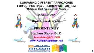 COMPARING DIFFERENT APPROACHES
FOR SUPPORTING CHILDREN WITH AUTISM
Matching Best Practice with Needs
04 February 2014

Riyadh, Saudi Arabia

PRESENTED BY
Stephen Shore, Ed.D.
Tumbalaika@AOL.COM

www.AutismAsperger.net

1

 