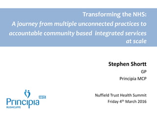 Transforming the NHS:
A journey from multiple unconnected practices to
accountable community based integrated services
at scale
Stephen Shortt
GP
Principia MCP
Nuffield Trust Health Summit
Friday 4th March 2016
 