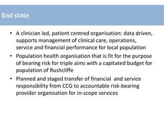 • A clinician led, patient centred organisation: data driven,
supports management of clinical care, operations,
service and financial performance for local population
• Population health organisation that is fit for the purpose
of bearing risk for triple aims with a capitated budget for
population of Rushcliffe
• Planned and staged transfer of financial and service
responsibility from CCG to accountable risk-bearing
provider organisation for in-scope services
End state
 
