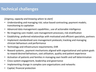 [Urgency, capacity and knowing where to start]
• Understanding and managing risk; value based contracting; payment models;
transitioning to capitation
• Advanced data management capabilities ; use of actionable intelligence
• Re-imagining care model; care management processes; risk stratification
• Establishing preferred relationships with motivated and efficient specialists, partners
• Implement standardised care management protocols; tracking and managing
clinician behaviours and performance
• Technology and infrastructure requirements; EHR
• Reward systems , payment mechanisms aligned with organizational and system goals
to reward desired behaviours, cost utilization, quality and patient experience
• Activation of patients and families in managing own health and self determination
• Cross-system engagement, leadership and governance
• Implementing change in complex care organisations and networks
• Capital; financial protection
Technical challenges
 