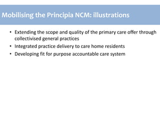 • Extending the scope and quality of the primary care offer through
collectivised general practices
• Integrated practice delivery to care home residents
• Developing fit for purpose accountable care system
Mobilising the Principia NCM: illustrations
 