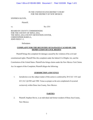 Case 1:08-cv-01185-MV-SMV Document 1                Filed 12/23/08 Page 1 of 8



                               IN THE UNITED STATES DISTRICT COURT
                                  FOR THE DISTRICT OF NEW MEXICO

STEPHEN SLEVIN,

                  Plaintiff,

vs.                                              No. CIV-

BOARD OF COUNTY COMMISIONERS
FOR THE COUNTY OF DONA ANA;
THE DONA ANA COUNTY DETENTION CENTER,
CHRISTOPHER BARELA,
JOHN DOES 1-3,

                  Defendants.

           COMPLAINT FOR THE RECOVERY OF DAMAGES CAUSED BY THE
                       DEPRIVATION OF CIVIL RIGHTS

           Plaintiff brings this complaint for damages caused by the violation of his civil and

constitutional rights: Plaintiff files this complaint under the federal Civil Rights Act, and the

Constitution of the United States. Plaintiff also brings claims under the New Mexico Tort Claims

Act. In support of this Complaint, Plaintiff alleges the following:


                                    JURISDICTION AND VENUE

      1.      Jurisdiction over the subject matter of this action is conferred by 28 U.S.C 1331 and

              42 U.S.C §§1983 and 1988. Venue us proper as the acts complained of occurred

              exclusively within Dona Ana County, New Mexico.



                                                     PARTIES

      2.      Plaintiff, Stephen Slevin, is an individual and former resident of Dona Ana County,

              New Mexico.




                                                    1
 
