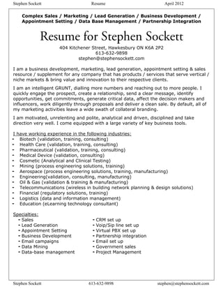 Stephen Sockett                     Resume                             April 2012

    Complex Sales / Marketing / Lead Generation / Business Development /
    Appointment Setting / Data Base Management / Partnership Integration


              Resume for Stephen Sockett
                     404 Kitchener Street, Hawkesbury ON K6A 2P2
                                     613-632-9898
                             stephen@stephensockett.com

I am a business development, marketing, lead generation, appointment setting & sales
resource / supplement for any company that has products / services that serve vertical /
niche markets & bring value and innovation to their respective clients.
I am an intelligent GRUNT, dialling more numbers and reaching out to more people. I
quickly engage the prospect, create a relationship, send a clear message, identify
opportunities, get commitments, generate critical data, affect the decision makers and
influencers, work diligently through proposals and deliver a clean sale. By default, all of
my marketing activities leave a wide swath of collateral branding.
I am motivated, unrelenting and polite, analytical and driven, disciplined and take
direction very well. I come equipped with a large variety of key business tools.

 I have working experience in the following industries:
- Biotech (validation, training, consulting)
- Health Care (validation, training, consulting)
- Pharmaceutical (validation, training, consulting)
- Medical Device (validation, consulting)
- Cosmetic (Analytical and Clinical Testing)
- Mining (process engineering solutions, training)
- Aerospace (process engineering solutions, training, manufacturing)
- Engineering(validation, consulting, manufacturing)
- Oil & Gas (validation & training & manufacturing)
- Telecommunications (wireless in building network planning & design solutions)
- Financial (regulatory solutions, training)
- Logistics (data and information management)
- Education (eLearning technology consultant)

Specialties:
  - Sales                            - CRM set up
  - Lead Generation                  - Voip/Sip line set up
  - Appointment Setting              - Virtual PBX set up
  - Business Development             - Partnership integration
  - Email campaigns                  - Email set up
  - Data Mining                      - Government sales
  - Data-base management             - Project Management




Stephen Sockett                    613-632-9898                    stephen@stephensockett.com
 