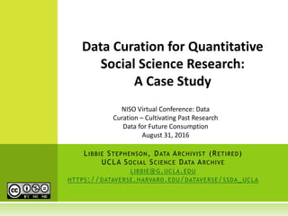 LIBBIE STEPHENSON, DATA ARCHIVIST (RETIRED)
UCLA SOCIAL SCIENCE DATA ARCHIVE
LIBBIE@G.UCLA.EDU
HTTPS://DATAVERSE.HARVARD.EDU/DATAVERSE/SSDA_UCLA
Data Curation for Quantitative
Social Science Research:
A Case Study
NISO Virtual Conference: Data
Curation – Cultivating Past Research
Data for Future Consumption
August 31, 2016
 