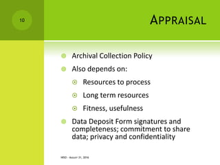 APPRAISAL
 Archival Collection Policy
 Also depends on:
 Resources to process
 Long term resources
 Fitness, usefulness
 Data Deposit Form signatures and
completeness; commitment to share
data; privacy and confidentiality
NISO - AUGUST 31, 2016
10
 