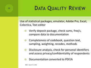 DATA QUALITY REVIEW
Use of statistical packages, emulator, Adobe Pro, Excel,
Colectica, Text editor
 Verify deposit package, check sums, freq’s,
compare data to documentation
 Completeness of codebook, question text,
sampling, weighting, recodes, methods
 Disclosure analysis, check for personal identifiers
and assess privacy/confidentiality of respondents
 Documentation converted to PDF/A
11
NISO - AUGUST 31, 2016
 