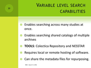 VARIABLE LEVEL SEARCH
CAPABILITIES
 Enables searching across many studies at
once.
 Enables searching shared catalogs of multiple
archives
 TOOLS: Colectica Repository and NESSTAR
 Requires local or remote hosting of software.
 Can share the metadata files for repurposing.
NISO - AUGUST 31, 2016
20
 