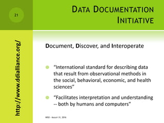 DATA DOCUMENTATION
INITIATIVE
Document, Discover, and Interoperate
 “International standard for describing data
that result from observational methods in
the social, behavioral, economic, and health
sciences”
 “Facilitates interpretation and understanding
-- both by humans and computers”
NISO - AUGUST 31, 2016
21
http://www.ddialliance.org/
 