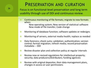 PRESERVATION AND CURATION
 Continuous monitoring of file formats; migrate to new formats
when:
New operating system; New version of statistical software
New mode of file transfer; Code change
 Monitoring of database function; software updates or redesigns
 Monitoring of servers, external media health; replace as needed
 Data forensics; check sums; validation; authentication; version
control; format migration; refresh media; record preservation
metadata -- DDI
 Review disaster plan and collection policy at regular intervals
 Review new or revised regulations for intellectual property;
security; data producers/distributors; funding agencies
 Review with original depositor, their data management plans,
changes in access or user permissions
26
Focus is on functional-level preservation and long term
usability through use of DDI and continuous review.
 