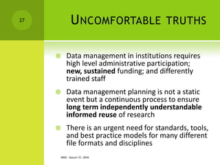 UNCOMFORTABLE TRUTHS
 Data management in institutions requires
high level administrative participation;
new, sustained funding; and differently
trained staff
 Data management planning is not a static
event but a continuous process to ensure
long term independently understandable
informed reuse of research
 There is an urgent need for standards, tools,
and best practice models for many different
file formats and disciplines
NISO - AUGUST 31, 2016
27
 