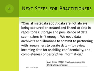 NEXT STEPS FOR PRACTITIONERS
“Crucial metadata about data are not always
being captured or created and linked to data in
repositories. Storage and persistence of data
submissions isn't enough. We need data
archivists and librarians to commit to partnering
with researchers to curate data -- to review
incoming data for usability, confidentiality, and
completeness of descriptive information.”
NISO - AUGUST 31, 2016
28
Ann Green (2016) Email communication
Used with permission
 