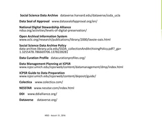 LINKSSocial Science Data Archive dataverse.harvard.edu/dataverse/ssda_ucla
Data Seal of Approval www.datasealofapproval.org/en/
National Digital Stewardship Alliance
ndsa.org/activities/levels-of-digital-preservation/
Open Archival Information System
www.oclc.org/research/publications/library/2000/lavoie-oais.html
Social Science Data Archive Policy
data-archive.library.ucla.edu/SSDA_collectionAndArchivingPolicy.pdf?_ga=
1.3255478.786669706.1378228281
Data Curation Profile datacurationprofiles.org/
Data Management Planning at ICPSR
www.icpsr.umich.edu/icpsrweb/content/datamanagement/dmp/index.html
ICPSR Guide to Data Preparation
www.icpsr.umich.edu/icpsrweb/content/deposit/guide/
Colectica www.colectica.com/
NESSTAR www.nesstar.com/index.html
DDI www.ddialliance.org/
Dataverse dataverse.org/
NISO - AUGUST 31, 2016
 