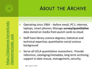 ABOUT THE ARCHIVE
 Operating since 1964 -- before email, PC’s, Internet,
laptops, smart phones; Manage survey/quantitative
data stored on media from punch cards to cloud
 Staff have library science degrees; statistical and
technical expertise; quantitative social science
background
 Serve all UCLA quantitative researchers: Provide
reference, cataloging/metadata, long term archiving;
support in data rescue, management, security.
NISO - AUGUST 31, 2016
4https://dataverse.harvard.edu
/dataverse/ssda_ucla
 