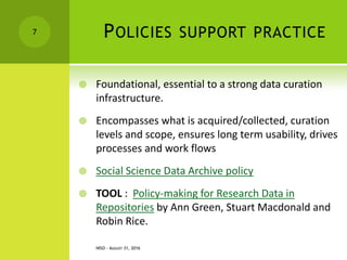 POLICIES SUPPORT PRACTICE
 Foundational, essential to a strong data curation
infrastructure.
 Encompasses what is acquired/collected, curation
levels and scope, ensures long term usability, drives
processes and work flows
 Social Science Data Archive policy
 TOOL : Policy-making for Research Data in
Repositories by Ann Green, Stuart Macdonald and
Robin Rice.
NISO - AUGUST 31, 2016
7
 
