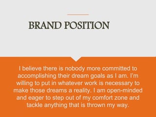BRAND POSITION
I believe there is nobody more committed to
accomplishing their dream goals as I am. I’m
willing to put in whatever work is necessary to
make those dreams a reality. I am open-minded
and eager to step out of my comfort zone and
tackle anything that is thrown my way.
 