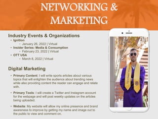NETWORKING &
MARKETING
Industry Events & Organizations
• Ignition
‣ January 26, 2022 | Virtual
• Insider Series: Media & Consumption
‣ February 23, 2022 | Virtual
• OTT USA
‣ March 8, 2022 | Virtual
Digital Marketing
• Primary Content: I will write sports articles about various
topics that will enlighten the audience about trending news
while also providing content the reader can engage and relate
with.
• Primary Tools: I will create a Twitter and Instagram account
for the webpage and will post weekly updates on the articles
being uploaded.
• Website: My website will allow my online presence and brand
awareness to improve by getting my name and image out to
the public to view and comment on.
Picture of You
Goes Here
 