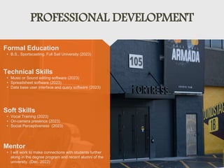 PROFESSIONAL DEVELOPMENT
Mentor
• I will work to make connections with students further
along in the degree program and recent alumni of the
university. (Dec. 2022)
Formal Education
• B.S., Sportscasting, Full Sail University (2023)
Technical Skills
• Music or Sound editing software (2023)
• Spreadsheet software (2023)
• Data base user interface and query software (2023)
Soft Skills
• Vocal Training (2023)
• On-camera presence (2023)
• Social Perceptiveness (2023)
 