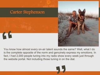 Carter Stephenson
You know how almost every on-air talent sounds the same? Well, what I do
is the complete opposite of the norm and genuinely express my emotions. In
fact, I had 2,000 people tuning into my radio show every week just through
the website portal. Not including those tuning in on the dial.
Picture of You
Goes Here
 