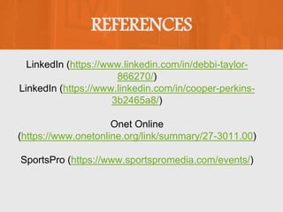 REFERENCES
LinkedIn (https://www.linkedin.com/in/debbi-taylor-
866270/)
LinkedIn (https://www.linkedin.com/in/cooper-perkins-
3b2465a8/)
Onet Online
(https://www.onetonline.org/link/summary/27-3011.00)
SportsPro (https://www.sportspromedia.com/events/)
 