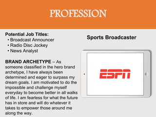 PROFESSION
Potential Job Titles:
• Broadcast Announcer
• Radio Disc Jockey
• News Analyst
BRAND ARCHETYPE – As
someone classified in the hero brand
archetype, I have always been
determined and eager to surpass my
dream goals. I am motivated to do the
impossible and challenge myself
everyday to become better in all walks
of life. I am fearless for what the future
has in store and will do whatever it
takes to empower those around me
along the way.
Sports Broadcaster
 