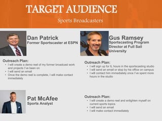 Sports Broadcasters
TARGET AUDIENCE
Dan Patrick
Outreach Plan:
• I will create a demo reel of my former broadcast work
and projects I’ve been on
• I will send an email
• Once the demo reel is complete, I will make contact
immediately
Former Sportscaster at ESPN
Gus Ramsey
Outreach Plan:
• I will sign up for IL hours in the sportscasting studio
• I will send an email or stop by his office on campus
• I will contact him immediately once I’ve spent more
hours in the studio
PROFILE
PICTURE
Sportscasting Program
Director at Full Sail
University
Pat McAfee Outreach Plan:
• I will create a demo reel and enlighten myself on
current sports topics
• I will send an email
• I will make contact immediately
Sports Analyst
 