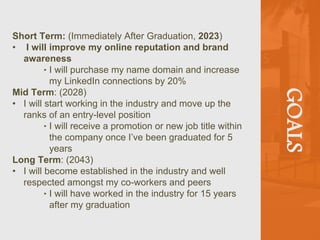 GOALS
Short Term: (Immediately After Graduation, 2023)
• I will improve my online reputation and brand
awareness
‣ I will purchase my name domain and increase
my LinkedIn connections by 20%
Mid Term: (2028)
• I will start working in the industry and move up the
ranks of an entry-level position
‣ I will receive a promotion or new job title within
the company once I’ve been graduated for 5
years
Long Term: (2043)
• I will become established in the industry and well
respected amongst my co-workers and peers
‣ I will have worked in the industry for 15 years
after my graduation
 