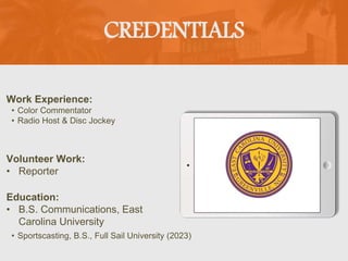 CREDENTIALS
Work Experience:
• Color Commentator
• Radio Host & Disc Jockey
Education:
• B.S. Communications, East
Carolina University
• Sportscasting, B.S., Full Sail University (2023)
Volunteer Work:
• Reporter
 