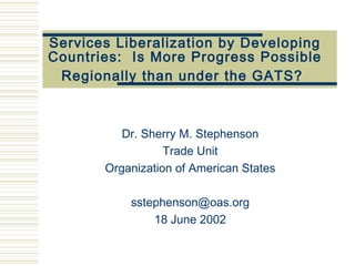 Services Liberalization by Developing Countries:  Is More Progress  Possible  Regionally than under the GATS?   Dr. Sherry M. Stephenson Trade Unit Organization of American States [email_address] 18 June 2002 