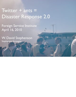 Twitter + ants =
Disaster Response 2.0
Foreign Service Institute
April 16, 2010

W. David Stephenson
Stephenson Strategies




                            1
 